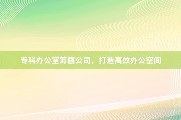 专科办公室筹画公司，打造高效办公空间