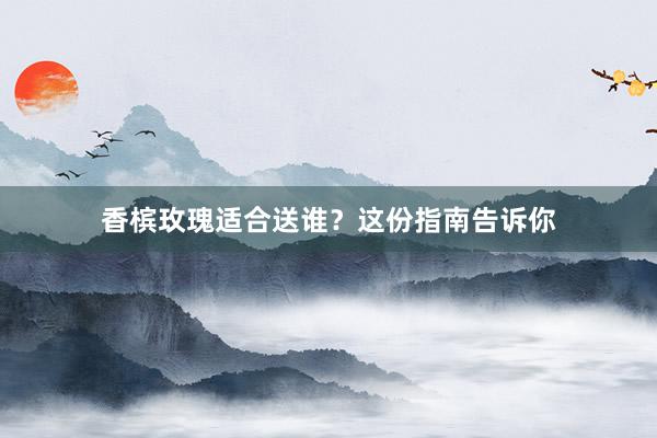 香槟玫瑰适合送谁？这份指南告诉你